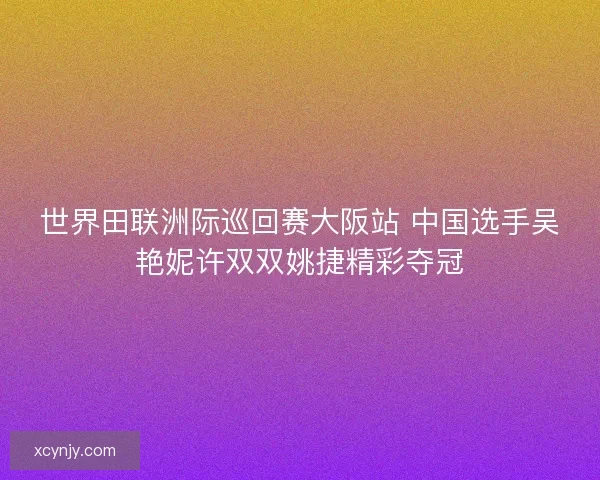 世界田联洲际巡回赛大阪站 中国选手吴艳妮许双双姚捷精彩夺冠