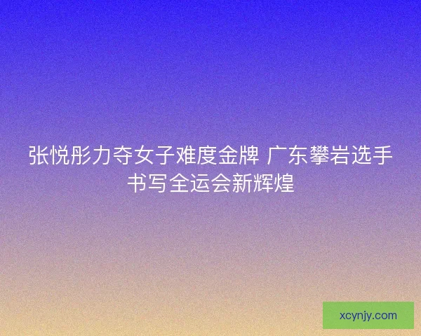 张悦彤力夺女子难度金牌 广东攀岩选手书写全运会新辉煌 张悦彤力夺女子难度金牌 广东攀岩选手书写全运会新辉煌