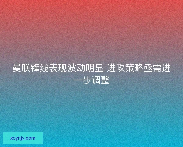 曼联锋线表现波动明显 进攻策略亟需进一步调整 曼联锋线表现波动明显 进攻策略亟需进一步调整
