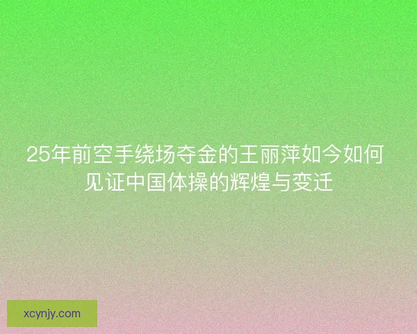 25年前空手绕场夺金的王丽萍如今如何 见证中国体操的辉煌与变迁