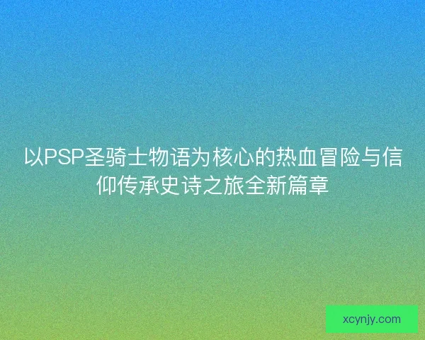 以PSP圣骑士物语为核心的热血冒险与信仰传承史诗之旅全新篇章