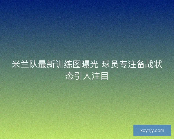 米兰队最新训练图曝光 球员专注备战状态引人注目