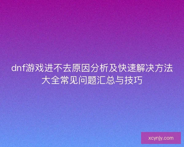 dnf游戏进不去原因分析及快速解决方法大全常见问题汇总与技巧