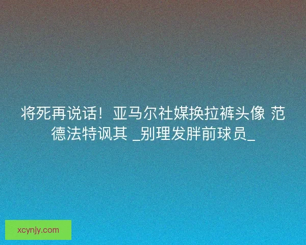 将死再说话！亚马尔社媒换拉裤头像 范德法特讽其 _别理发胖前球员_