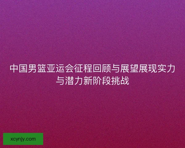 中国男篮亚运会征程回顾与展望展现实力与潜力新阶段挑战