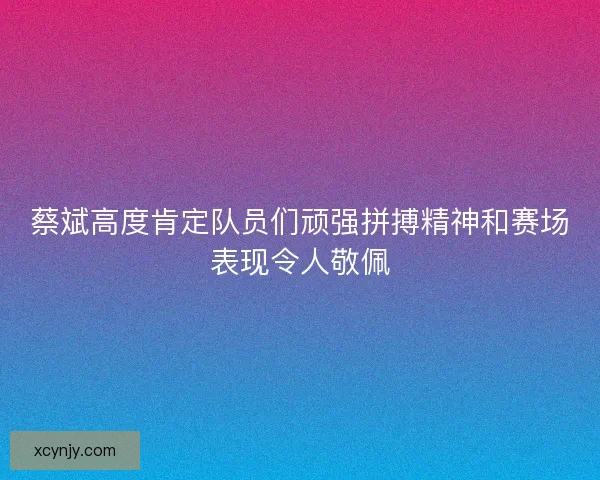 蔡斌高度肯定队员们顽强拼搏精神和赛场表现令人敬佩 蔡斌高度肯定队员们顽强拼搏精神和赛场表现令人敬佩