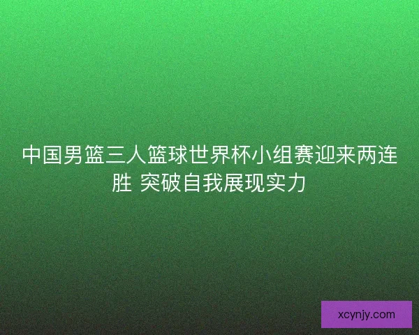 中国男篮三人篮球世界杯小组赛迎来两连胜 突破自我展现实力